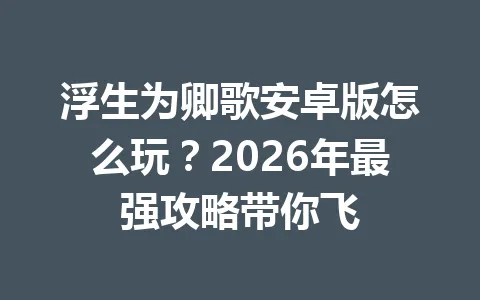浮生为卿歌安卓版怎么玩？2026年最强攻略带你飞 一