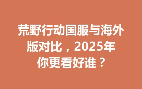 荒野行动国服与海外版对比,2025年你更看好谁? 一