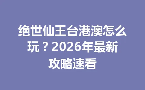 绝世仙王台港澳怎么玩？2026年最新攻略速看 一