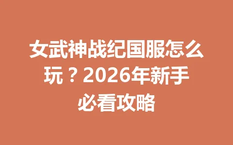 女武神战纪国服怎么玩？2026年新手必看攻略 一