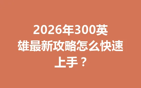 2026年300英雄最新攻略怎么快速上手? 一
