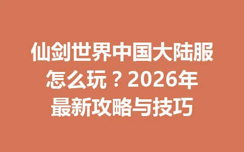 仙剑世界中国大陆服怎么玩？2026年最新攻略与技巧 一