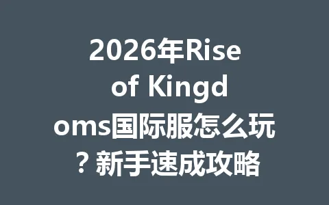 2026年Rise of Kingdoms国际服怎么玩?新手速成攻略 一