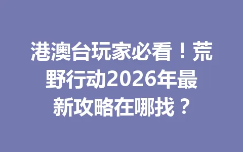 港澳台玩家必看!荒野行动2026年最新攻略在哪找? 一