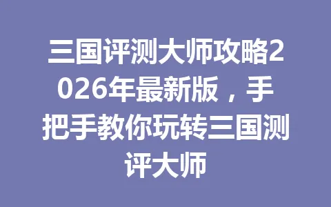 三国评测大师攻略2026年最新版，手把手教你玩转三国测评大师 一