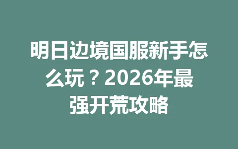 明日边境国服新手怎么玩？2026年最强开荒攻略 一