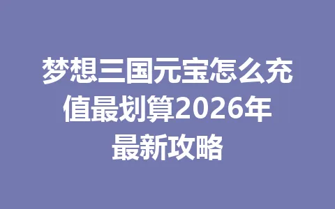 梦想三国元宝怎么充值最划算2026年最新攻略 一