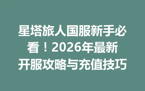 星塔旅人国服新手必看！2026年最新开服攻略与充值技巧 一