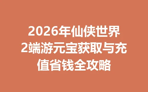 2026年仙侠世界2端游元宝获取与充值省钱全攻略 一