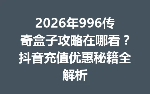 2026年996传奇盒子攻略在哪看？抖音充值优惠秘籍全解析 一