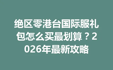 绝区零港台国际服礼包怎么买最划算？2026年最新攻略 一