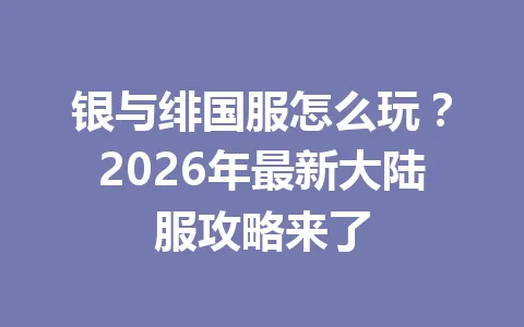 银与绯国服怎么玩？2026年最新大陆服攻略来了 一