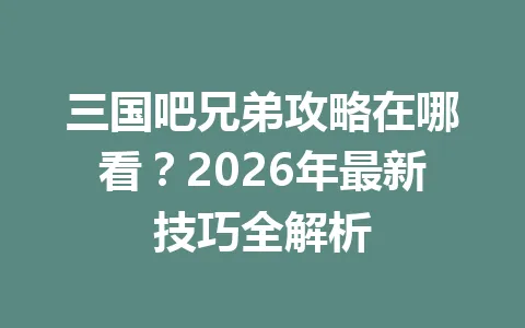三国吧兄弟攻略在哪看？2026年最新技巧全解析 一