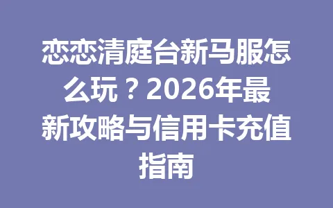 恋恋清庭台新马服怎么玩？2026年最新攻略与信用卡充值指南 一