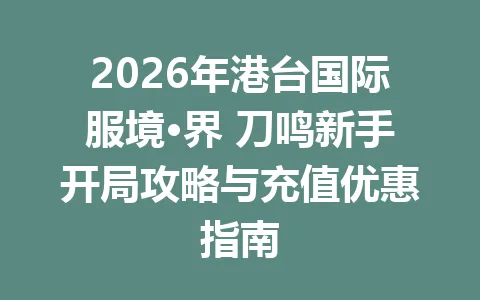 2026年港台国际服境·界 刀鸣新手开局攻略与充值优惠指南 一