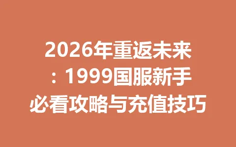 2026年重返未来：1999国服新手必看攻略与充值技巧 一