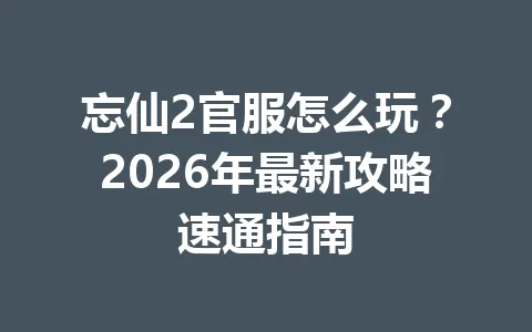 忘仙2官服怎么玩？2026年最新攻略速通指南 一