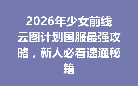 2026年少女前线云图计划国服最强攻略，新人必看速通秘籍 一