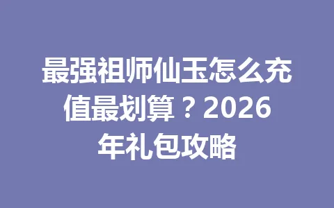 最强祖师仙玉怎么充值最划算？2026年礼包攻略 一