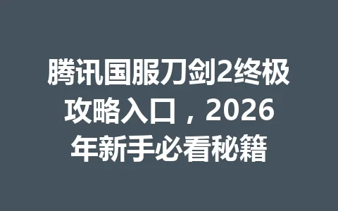 腾讯国服刀剑2终极攻略入口，2026年新手必看秘籍 一