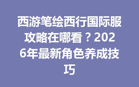 西游笔绘西行国际服攻略在哪看？2026年最新角色养成技巧 一