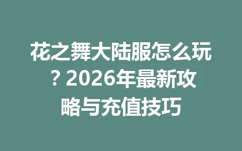 花之舞大陆服怎么玩？2026年最新攻略与充值技巧 一