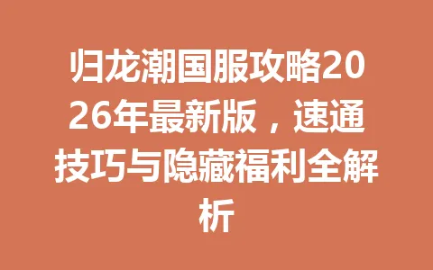 归龙潮国服攻略2026年最新版，速通技巧与隐藏福利全解析 一