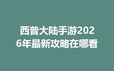 西普大陆手游2026年最新攻略在哪看 一