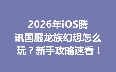 2026年iOS腾讯国服龙族幻想怎么玩？新手攻略速看！ 一