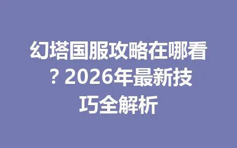 幻塔国服攻略在哪看？2026年最新技巧全解析 一