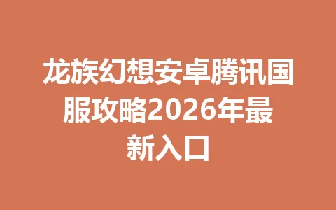 龙族幻想安卓腾讯国服攻略2026年最新入口 一