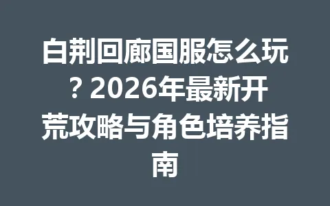 白荆回廊国服怎么玩？2026年最新开荒攻略与角色培养指南 一