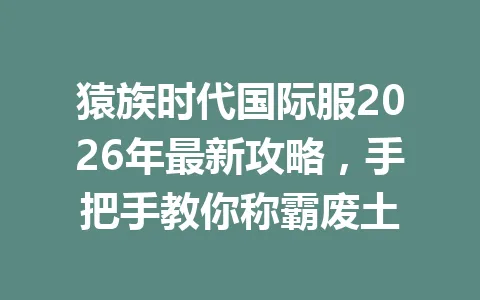 猿族时代国际服2026年最新攻略，手把手教你称霸废土 一