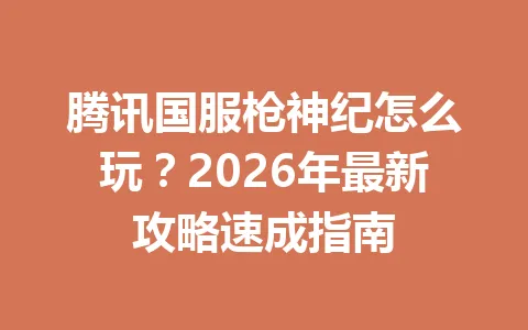 腾讯国服枪神纪怎么玩？2026年最新攻略速成指南 一