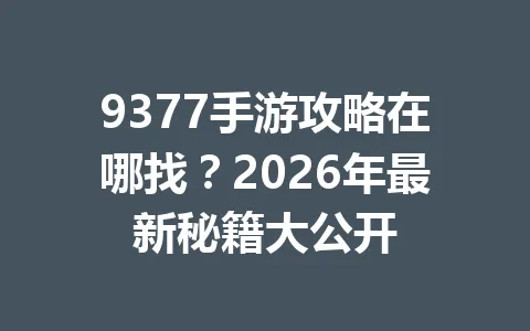 9377手游攻略在哪找？2026年最新秘籍大公开 一