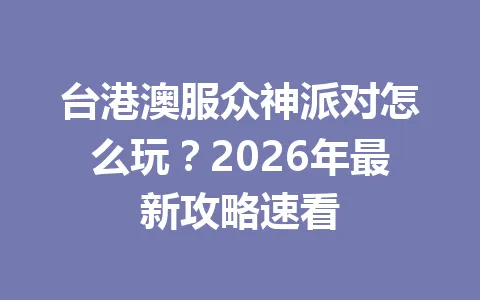 台港澳服众神派对怎么玩？2026年最新攻略速看 一