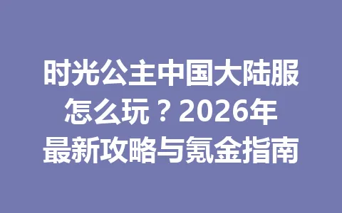 时光公主中国大陆服怎么玩?2026年最新攻略与氪金指南 一