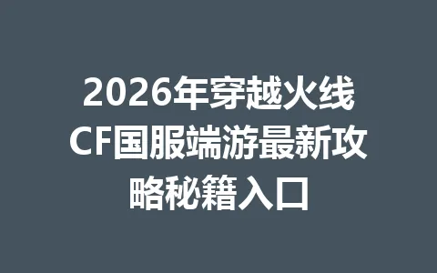 2026年穿越火线CF国服端游最新攻略秘籍入口 一