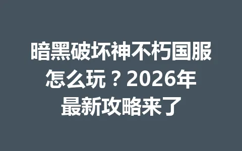 暗黑破坏神不朽国服怎么玩？2026年最新攻略来了 一