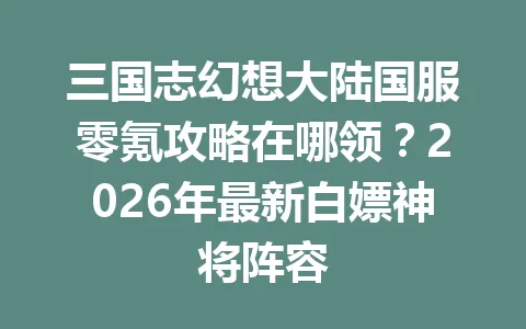 三国志幻想大陆国服零氪攻略在哪领？2026年最新白嫖神将阵容 一