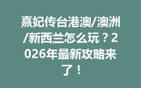 熹妃传台港澳/澳洲/新西兰怎么玩？2026年最新攻略来了！ 一