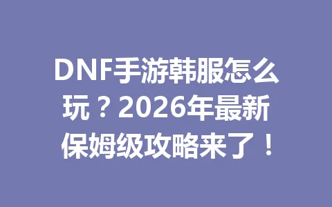 DNF手游韩服怎么玩?2026年最新保姆级攻略来了! 一