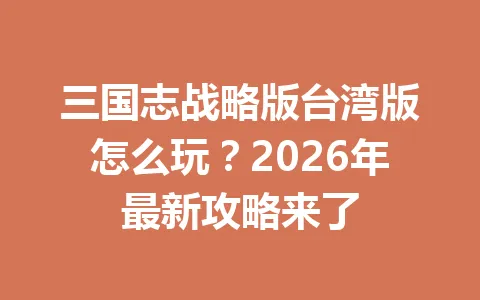 三国志战略版台湾版怎么玩?2026年最新攻略来了 一
