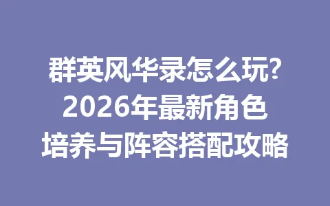 群英风华录怎么玩?2026年最新角色培养与阵容搭配攻略 一