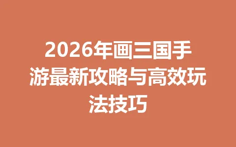 2026年画三国手游最新攻略与高效玩法技巧 一