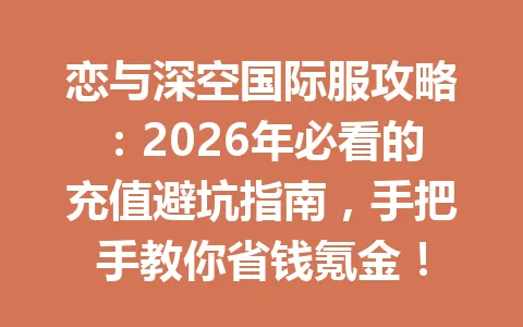 恋与深空国际服攻略：2026年必看的充值避坑指南，手把手教你省钱氪金！ 一