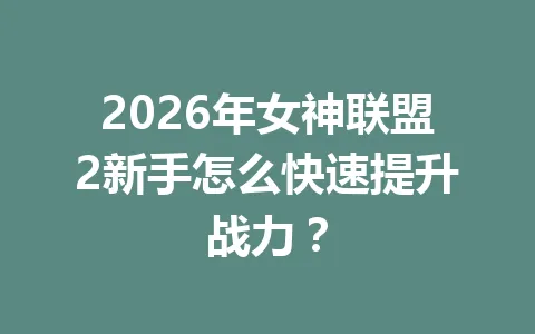 2026年女神联盟2新手怎么快速提升战力? 一
