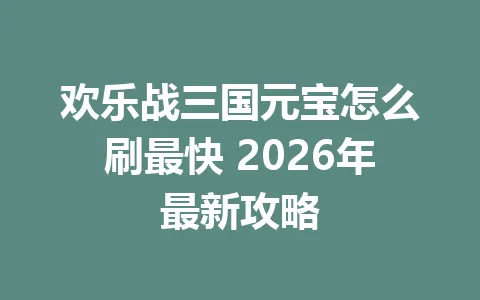 欢乐战三国元宝怎么刷最快 2026年最新攻略 一