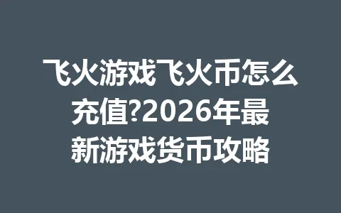 飞火游戏飞火币怎么充值?2026年最新游戏货币攻略 一