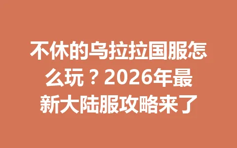 不休的乌拉拉国服怎么玩？2026年最新大陆服攻略来了 一